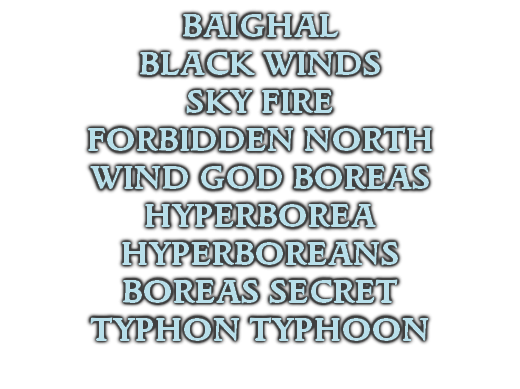BAIGHAL
BLACK WINDS
SKY FIRE
FORBIDDEN NORTH
WIND GOD BOREAS
HYPERBOREA
HYPERBOREANS
BOREAS SECRET
TYPHON TYPHOON
