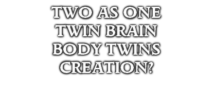 TWO AS ONE
TWIN BRAIN
BODY TWINS
CREATION?