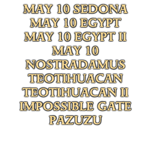 MAY 10 SEDONA
MAY 10 EGYPT
MAY 10 EGYPT II
MAY 10 NOSTRADAMUS
TEOTIHUACAN
TEOTIHUACAN II
IMPOSSIBLE GATE
PAZUZU
