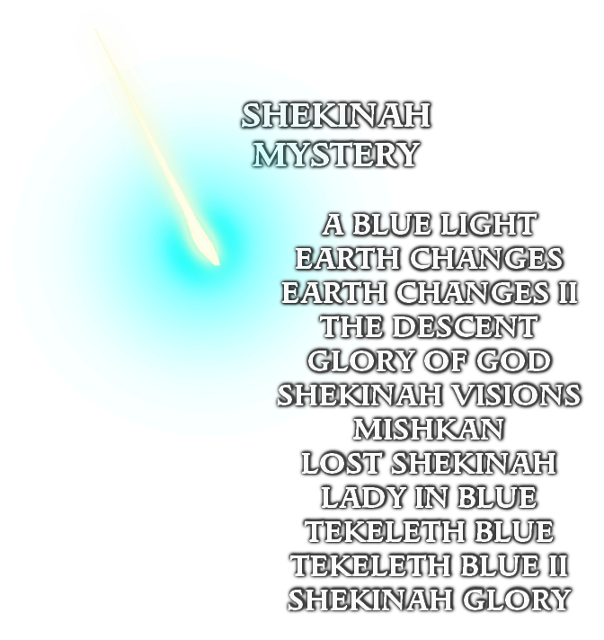 A BLUE LIGHT
EARTH CHANGES
EARTH CHANGES II
THE DESCENT
GLORY OF GOD
SHEKINAH VISIONS
MISHKAN
LOST SHEKINAH
LADY IN BLUE
TEKELETH BLUE
TEKELETH BLUE II
SHEKINAH GLORY